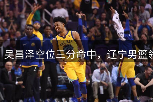吴昌泽空位三分命中，辽宁男篮领先9分锁定胜局