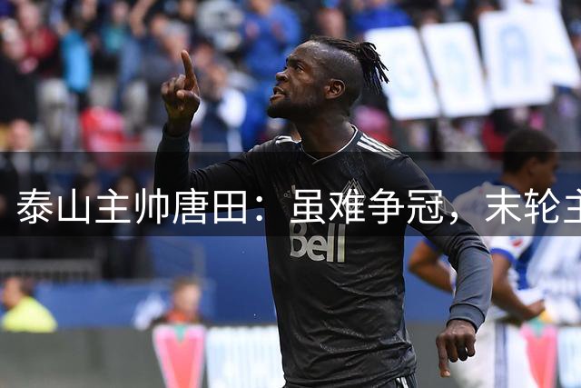 泰山主帅唐田：虽难争冠，末轮主场誓胜蓉城