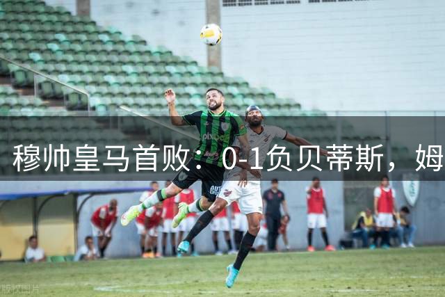 穆帅皇马首败：0-1负贝蒂斯，姆巴佩隐身引争议