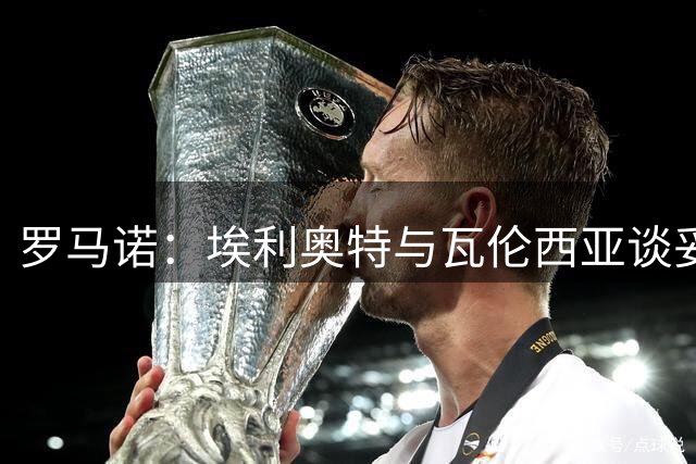 罗马诺：埃利奥特与瓦伦西亚谈妥个人条款，两队正进行谈判